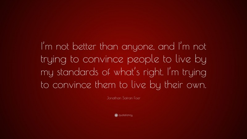 Jonathan Safran Foer Quote: “I’m not better than anyone, and I’m not trying to convince people to live by my standards of what’s right. I’m trying to convince them to live by their own.”