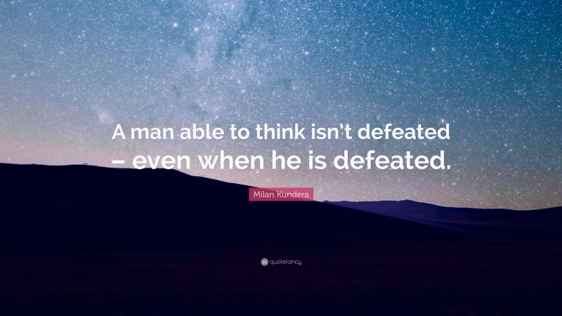 Milan Kundera Quote: “A man able to think isn’t defeated – even when he is defeated.”
