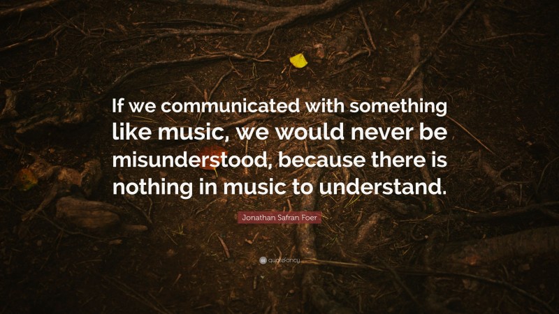 Jonathan Safran Foer Quote: “If we communicated with something like music, we would never be misunderstood, because there is nothing in music to understand.”
