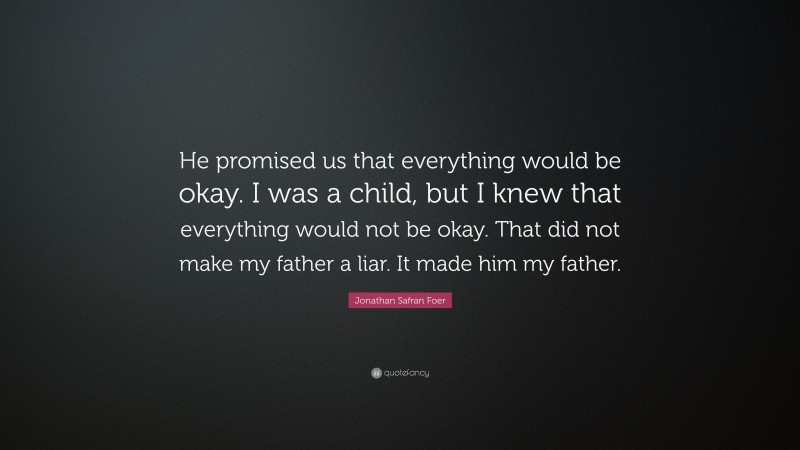 Jonathan Safran Foer Quote: “He promised us that everything would be okay. I was a child, but I knew that everything would not be okay. That did not make my father a liar. It made him my father.”