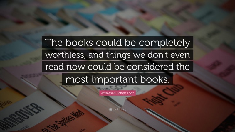 Jonathan Safran Foer Quote: “The books could be completely worthless, and things we don’t even read now could be considered the most important books.”