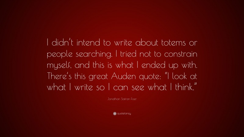 Jonathan Safran Foer Quote: “I didn’t intend to write about totems or people searching. I tried not to constrain myself, and this is what I ended up with. There’s this great Auden quote: “I look at what I write so I can see what I think.””