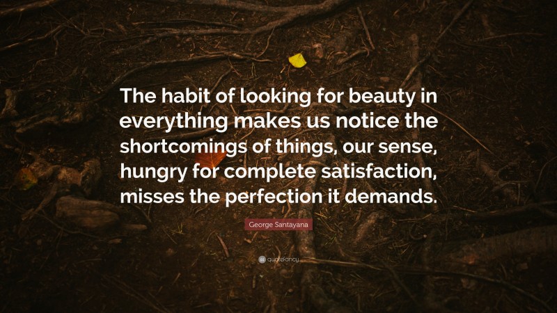 George Santayana Quote: “The habit of looking for beauty in everything makes us notice the shortcomings of things, our sense, hungry for complete satisfaction, misses the perfection it demands.”
