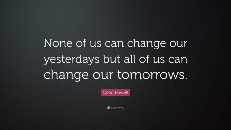 Colin Powell Quote: “None of us can change our yesterdays but all of us can change our tomorrows.”