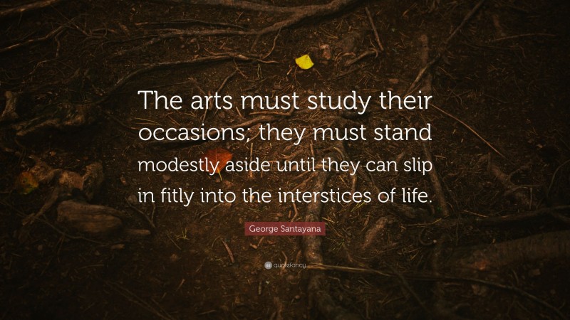 George Santayana Quote: “The arts must study their occasions; they must stand modestly aside until they can slip in fitly into the interstices of life.”