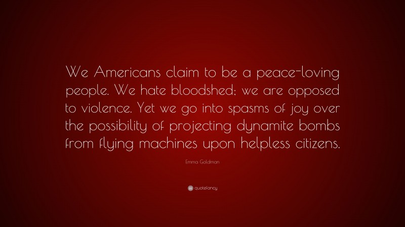 Emma Goldman Quote: “We Americans claim to be a peace-loving people. We hate bloodshed; we are opposed to violence. Yet we go into spasms of joy over the possibility of projecting dynamite bombs from flying machines upon helpless citizens.”