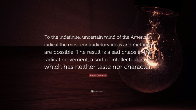Emma Goldman Quote: “To the indefinite, uncertain mind of the American radical the most contradictory ideas and methods are possible. The result is a sad chaos in the radical movement, a sort of intellectual hash, which has neither taste nor character.”