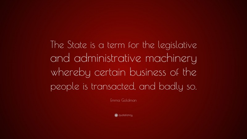 Emma Goldman Quote: “The State is a term for the legislative and administrative machinery whereby certain business of the people is transacted, and badly so.”