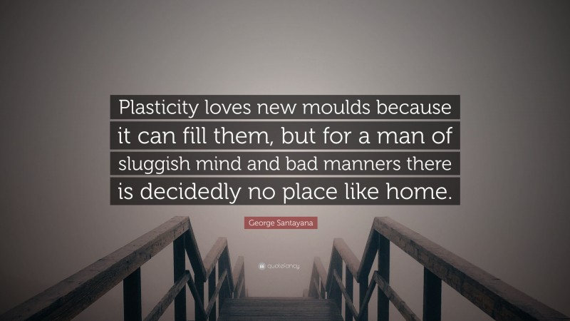 George Santayana Quote: “Plasticity loves new moulds because it can fill them, but for a man of sluggish mind and bad manners there is decidedly no place like home.”
