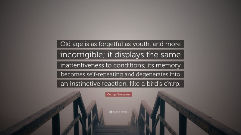 George Santayana Quote: “Old age is as forgetful as youth, and more incorrigible; it displays the same inattentiveness to conditions; its memory becomes self-repeating and degenerates into an instinctive reaction, like a bird’s chirp.”