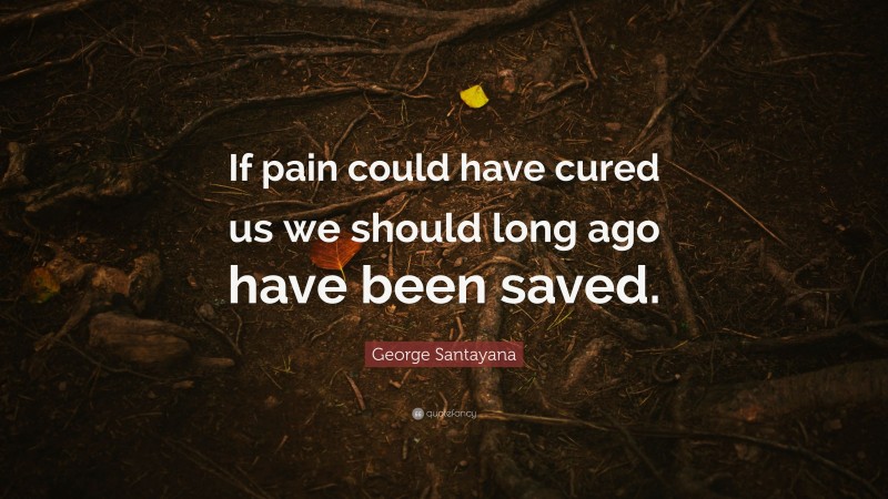 George Santayana Quote: “If pain could have cured us we should long ago have been saved.”