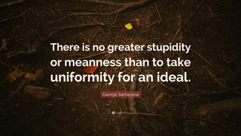 George Santayana Quote: “There is no greater stupidity or meanness than to take uniformity for an ideal.”