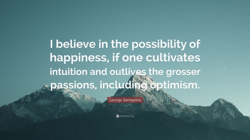 George Santayana Quote: “I believe in the possibility of happiness, if one cultivates intuition and outlives the grosser passions, including optimism.”