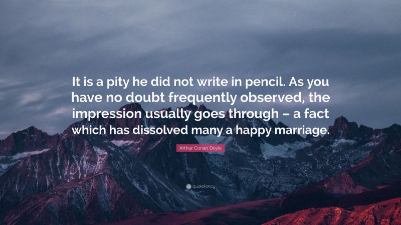 Arthur Conan Doyle Quote: “It is a pity he did not write in pencil. As you have no doubt frequently observed, the impression usually goes through – a fact which has dissolved many a happy marriage.”