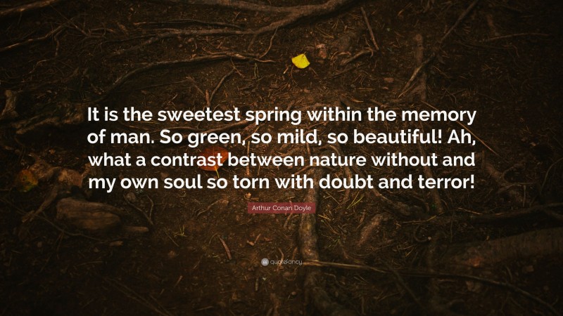 Arthur Conan Doyle Quote: “It is the sweetest spring within the memory of man. So green, so mild, so beautiful! Ah, what a contrast between nature without and my own soul so torn with doubt and terror!”