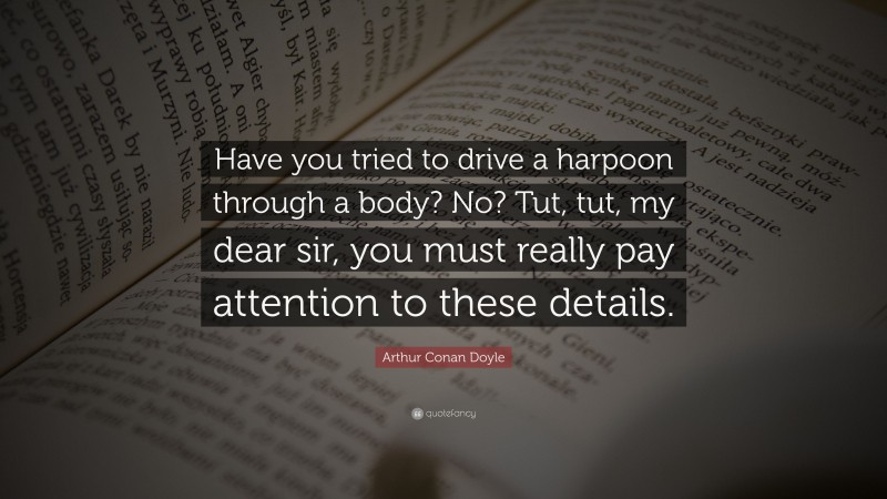 Arthur Conan Doyle Quote: “Have you tried to drive a harpoon through a body? No? Tut, tut, my dear sir, you must really pay attention to these details.”