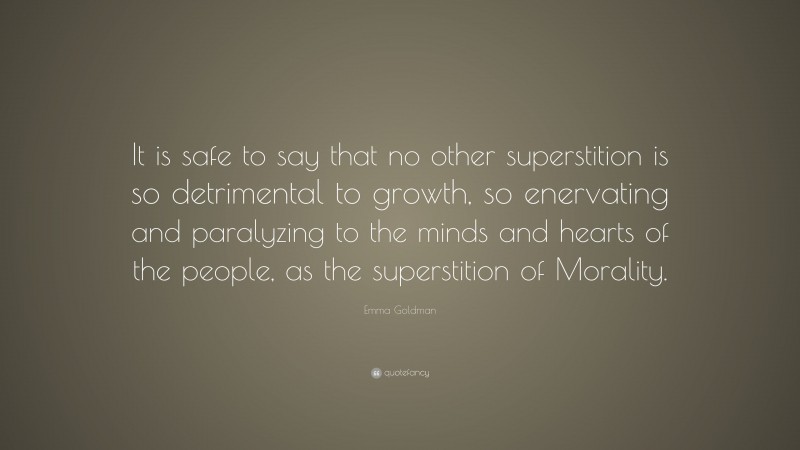 Emma Goldman Quote: “It is safe to say that no other superstition is so detrimental to growth, so enervating and paralyzing to the minds and hearts of the people, as the superstition of Morality.”