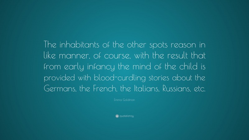 Emma Goldman Quote: “The inhabitants of the other spots reason in like manner, of course, with the result that from early infancy the mind of the child is provided with blood-curdling stories about the Germans, the French, the Italians, Russians, etc.”