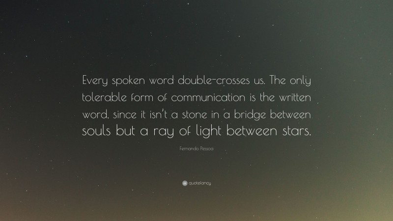 Fernando Pessoa Quote: “Every spoken word double-crosses us. The only tolerable form of communication is the written word, since it isn’t a stone in a bridge between souls but a ray of light between stars.”