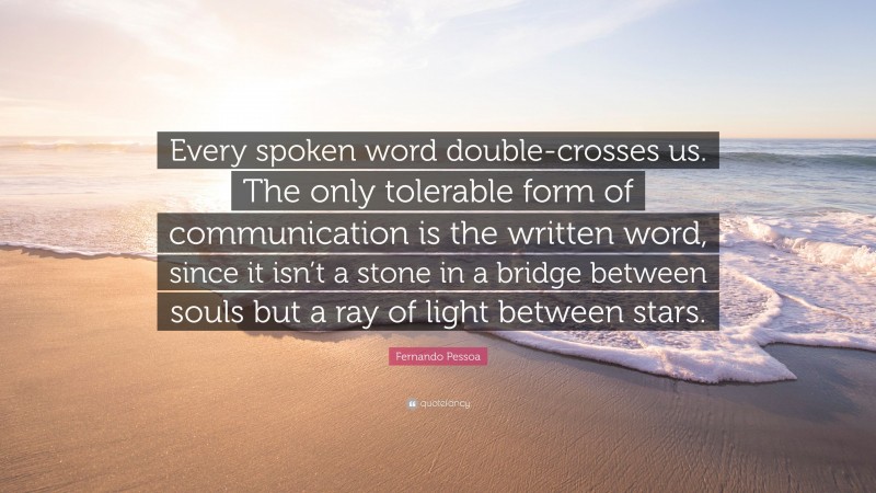 Fernando Pessoa Quote: “Every spoken word double-crosses us. The only tolerable form of communication is the written word, since it isn’t a stone in a bridge between souls but a ray of light between stars.”