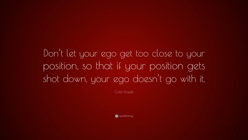 Colin Powell Quote: “Don’t let your ego get too close to your position, so that if your position gets shot down, your ego doesn’t go with it.”