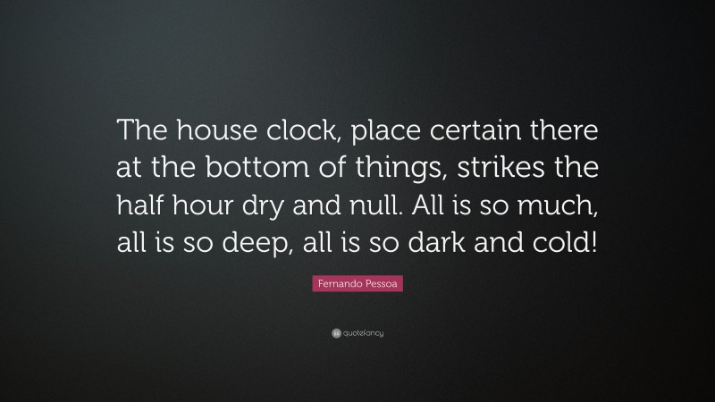 Fernando Pessoa Quote: “The house clock, place certain there at the bottom of things, strikes the half hour dry and null. All is so much, all is so deep, all is so dark and cold!”