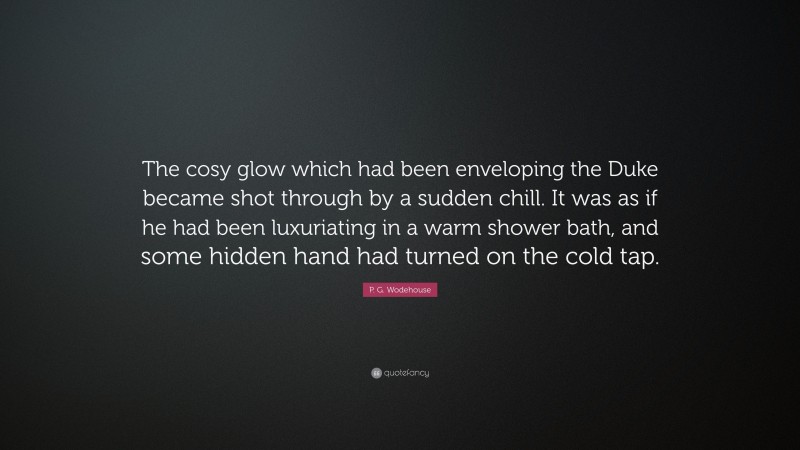 P. G. Wodehouse Quote: “The cosy glow which had been enveloping the Duke became shot through by a sudden chill. It was as if he had been luxuriating in a warm shower bath, and some hidden hand had turned on the cold tap.”