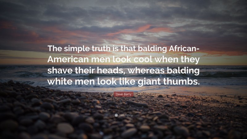 Dave Barry Quote: “The simple truth is that balding African-American men look cool when they shave their heads, whereas balding white men look like giant thumbs.”