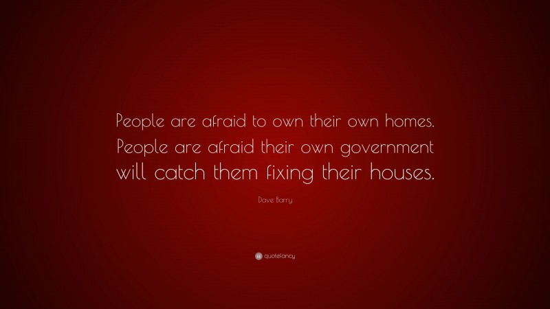 Dave Barry Quote: “People are afraid to own their own homes. People are afraid their own government will catch them fixing their houses.”