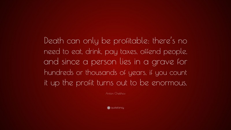 Anton Chekhov Quote: “Death can only be profitable: there’s no need to eat, drink, pay taxes, offend people, and since a person lies in a grave for hundreds or thousands of years, if you count it up the profit turns out to be enormous.”