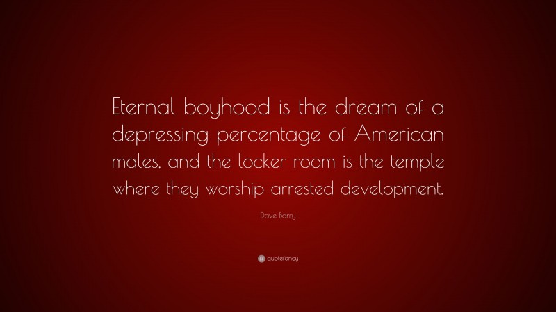 Dave Barry Quote: “Eternal boyhood is the dream of a depressing percentage of American males, and the locker room is the temple where they worship arrested development.”