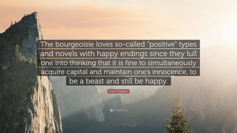 Anton Chekhov Quote: “The bourgeoisie loves so-called “positive” types and novels with happy endings since they lull one into thinking that it is fine to simultaneously acquire capital and maintain one’s innocence, to be a beast and still be happy.”