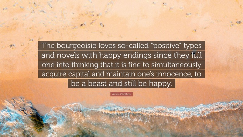 Anton Chekhov Quote: “The bourgeoisie loves so-called “positive” types and novels with happy endings since they lull one into thinking that it is fine to simultaneously acquire capital and maintain one’s innocence, to be a beast and still be happy.”
