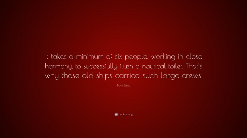 Dave Barry Quote: “It takes a minimum of six people, working in close harmony, to successfully flush a nautical toilet. That’s why those old ships carried such large crews.”