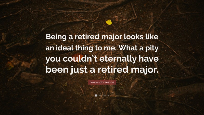 Fernando Pessoa Quote: “Being a retired major looks like an ideal thing to me. What a pity you couldn’t eternally have been just a retired major.”