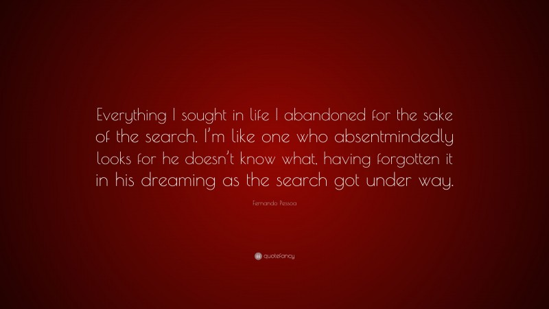 Fernando Pessoa Quote: “Everything I sought in life I abandoned for the sake of the search. I’m like one who absentmindedly looks for he doesn’t know what, having forgotten it in his dreaming as the search got under way.”