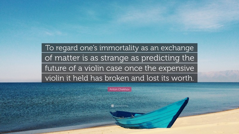 Anton Chekhov Quote: “To regard one’s immortality as an exchange of matter is as strange as predicting the future of a violin case once the expensive violin it held has broken and lost its worth.”
