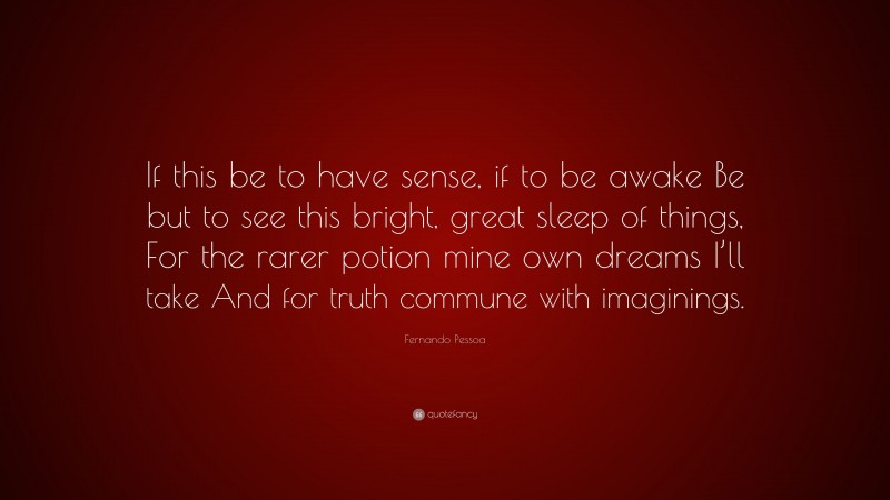 Fernando Pessoa Quote: “If this be to have sense, if to be awake Be but to see this bright, great sleep of things, For the rarer potion mine own dreams I’ll take And for truth commune with imaginings.”