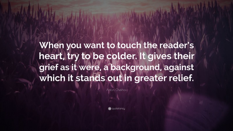 Anton Chekhov Quote: “When you want to touch the reader’s heart, try to be colder. It gives their grief as it were, a background, against which it stands out in greater relief.”