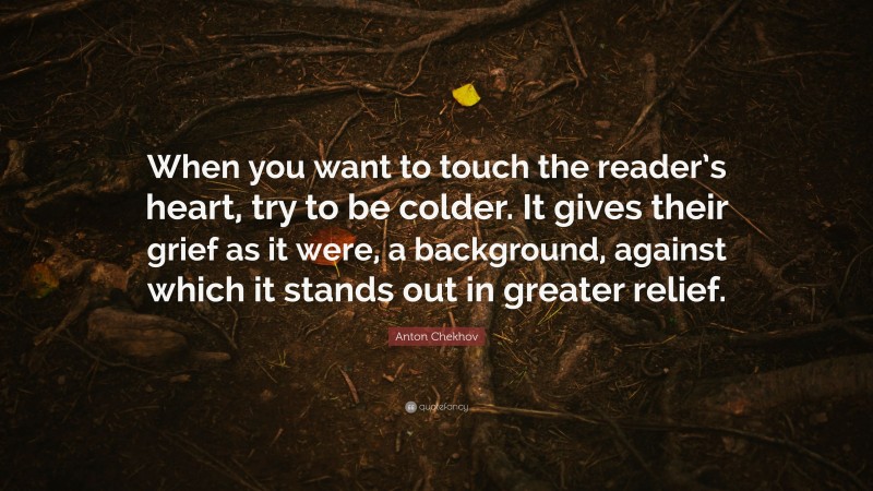 Anton Chekhov Quote: “When you want to touch the reader’s heart, try to be colder. It gives their grief as it were, a background, against which it stands out in greater relief.”
