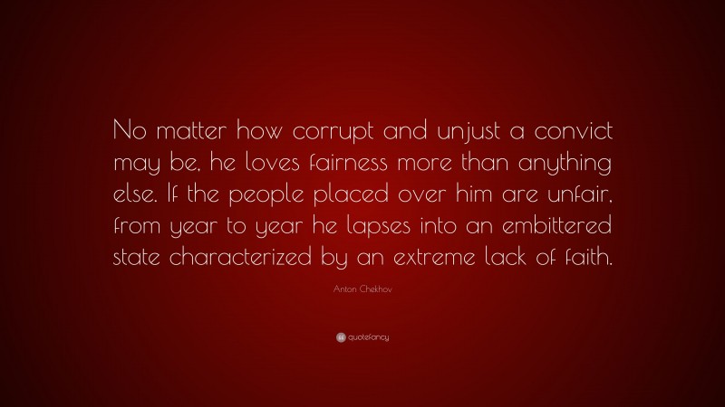 Anton Chekhov Quote: “No matter how corrupt and unjust a convict may be, he loves fairness more than anything else. If the people placed over him are unfair, from year to year he lapses into an embittered state characterized by an extreme lack of faith.”
