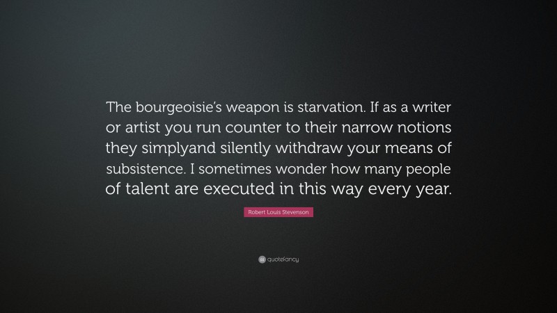 Robert Louis Stevenson Quote: “The bourgeoisie’s weapon is starvation. If as a writer or artist you run counter to their narrow notions they simplyand silently withdraw your means of subsistence. I sometimes wonder how many people of talent are executed in this way every year.”