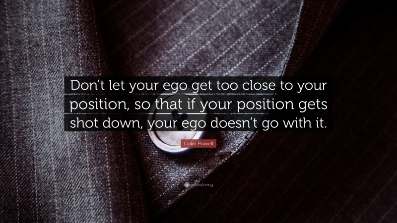 Colin Powell Quote: “Don’t let your ego get too close to your position, so that if your position gets shot down, your ego doesn’t go with it.”