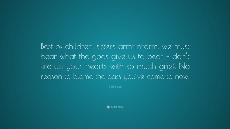 Sophocles Quote: “Best of children, sisters arm-in-arm, we must bear what the gods give us to bear – don’t fire up your hearts with so much grief. No reason to blame the pass you’ve come to now.”