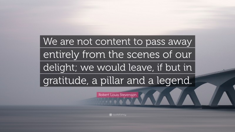 Robert Louis Stevenson Quote: “We are not content to pass away entirely from the scenes of our delight; we would leave, if but in gratitude, a pillar and a legend.”