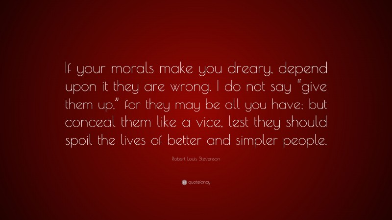 Robert Louis Stevenson Quote: “If your morals make you dreary, depend upon it they are wrong. I do not say “give them up,” for they may be all you have; but conceal them like a vice, lest they should spoil the lives of better and simpler people.”