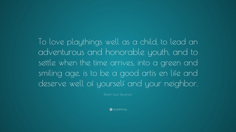 Robert Louis Stevenson Quote: “To love playthings well as a child, to lead an adventurous and honorable youth, and to settle when the time arrives, into a green and smiling age, is to be a good artis en life and deserve well of yourself and your neighbor.”