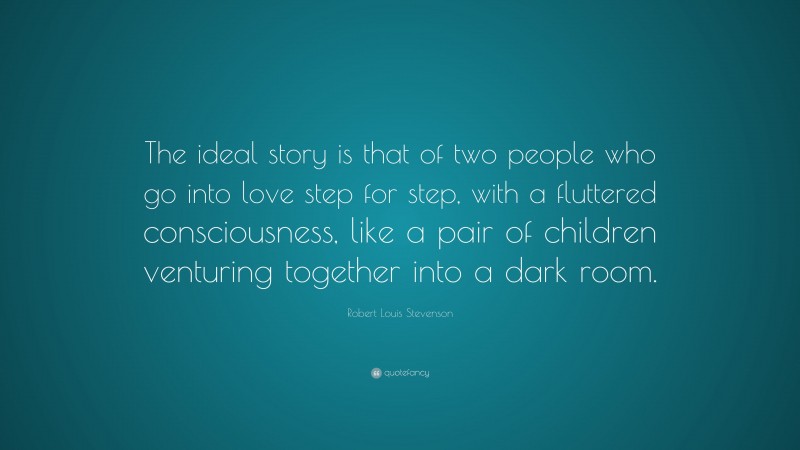 Robert Louis Stevenson Quote: “The ideal story is that of two people who go into love step for step, with a fluttered consciousness, like a pair of children venturing together into a dark room.”