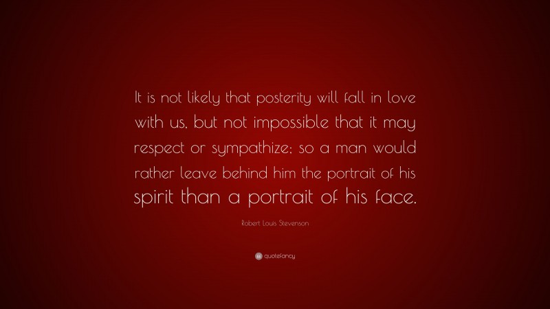 Robert Louis Stevenson Quote: “It is not likely that posterity will fall in love with us, but not impossible that it may respect or sympathize; so a man would rather leave behind him the portrait of his spirit than a portrait of his face.”