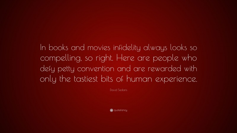 David Sedaris Quote: “In books and movies infidelity always looks so compelling, so right. Here are people who defy petty convention and are rewarded with only the tastiest bits of human experience.”